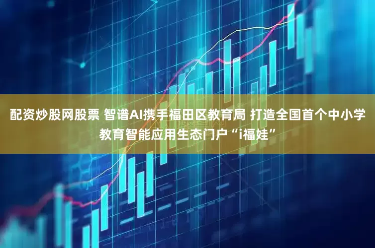 配资炒股网股票 智谱AI携手福田区教育局 打造全国首个中小学教育智能应用生态门户“i福娃”