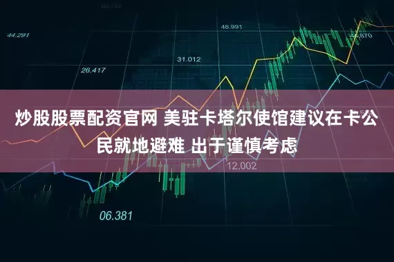 炒股股票配资官网 美驻卡塔尔使馆建议在卡公民就地避难 出于谨慎考虑