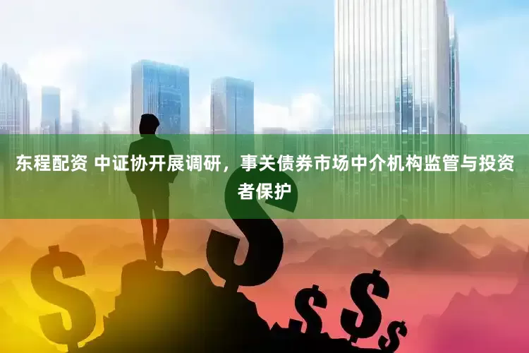 东程配资 中证协开展调研，事关债券市场中介机构监管与投资者保护