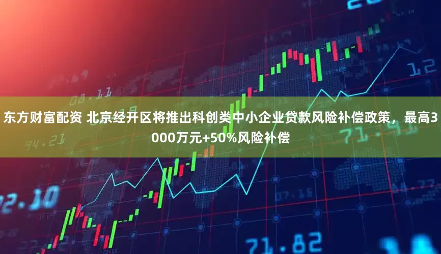东方财富配资 北京经开区将推出科创类中小企业贷款风险补偿政策，最高3000万元+50%风险补偿