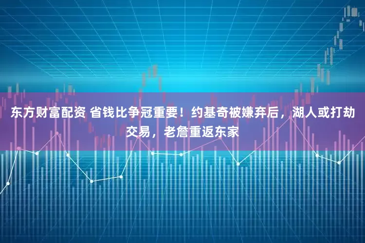 东方财富配资 省钱比争冠重要！约基奇被嫌弃后，湖人或打劫交易，老詹重返东家