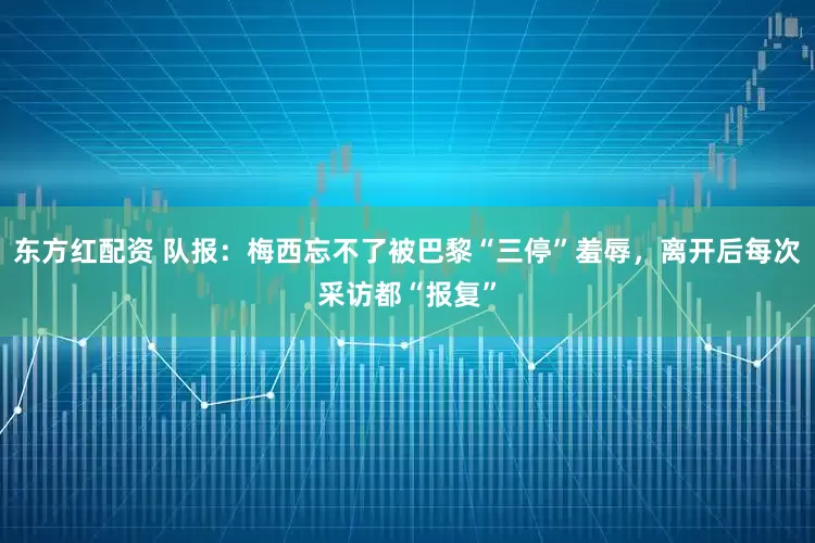 东方红配资 队报：梅西忘不了被巴黎“三停”羞辱，离开后每次采访都“报复”