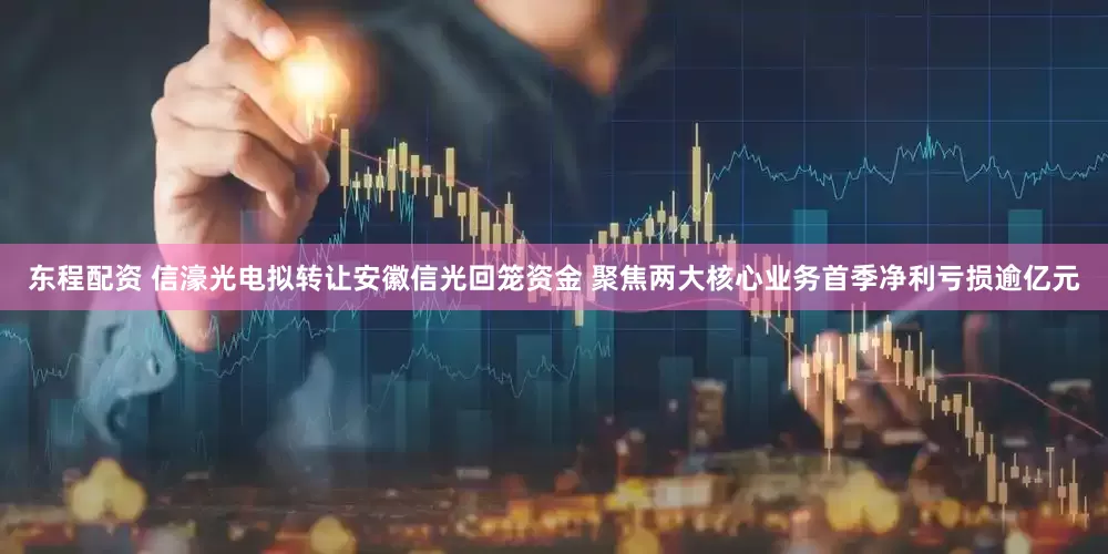 东程配资 信濠光电拟转让安徽信光回笼资金 聚焦两大核心业务首季净利亏损逾亿元