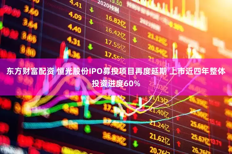 东方财富配资 恒光股份IPO募投项目再度延期 上市近四年整体投资进度60%