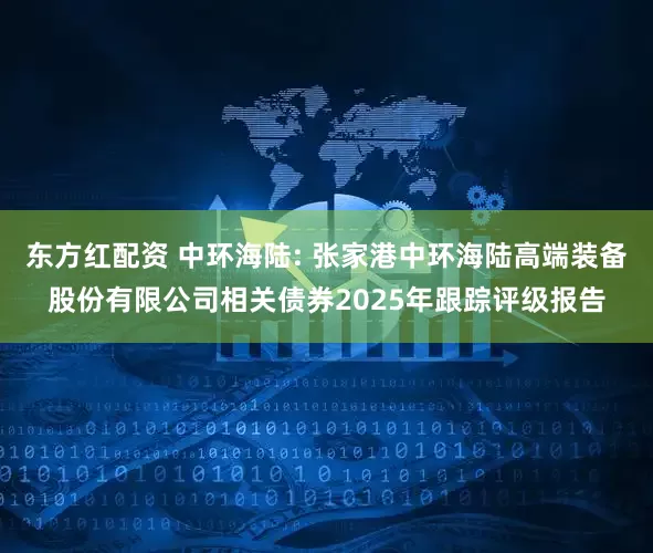 东方红配资 中环海陆: 张家港中环海陆高端装备股份有限公司相关债券2025年跟踪评级报告