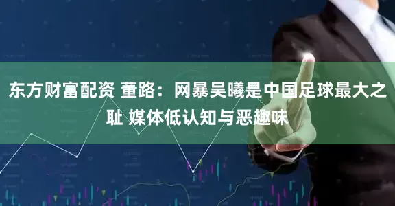 东方财富配资 董路：网暴吴曦是中国足球最大之耻 媒体低认知与恶趣味