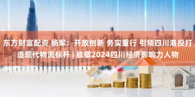 东方财富配资 杨军：开放创新 务实重行 引领四川港投打造现代物流标杆 | 致敬2024四川经济影响力人物