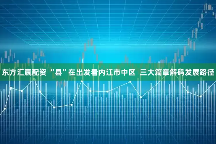 东方汇赢配资 “县”在出发看内江市中区  三大篇章解码发展路径