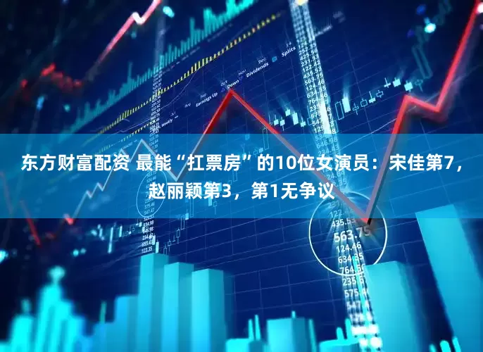 东方财富配资 最能“扛票房”的10位女演员：宋佳第7，赵丽颖第3，第1无争议