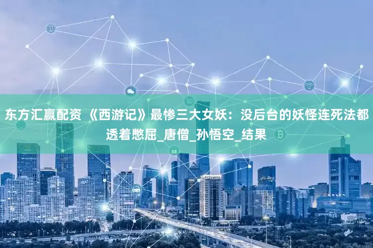 东方汇赢配资 《西游记》最惨三大女妖：没后台的妖怪连死法都透着憋屈_唐僧_孙悟空_结果