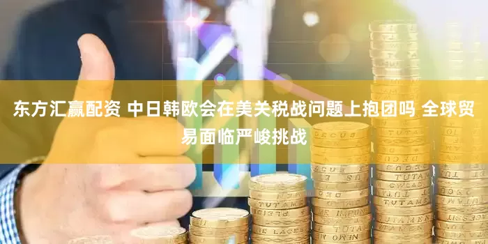 东方汇赢配资 中日韩欧会在美关税战问题上抱团吗 全球贸易面临严峻挑战