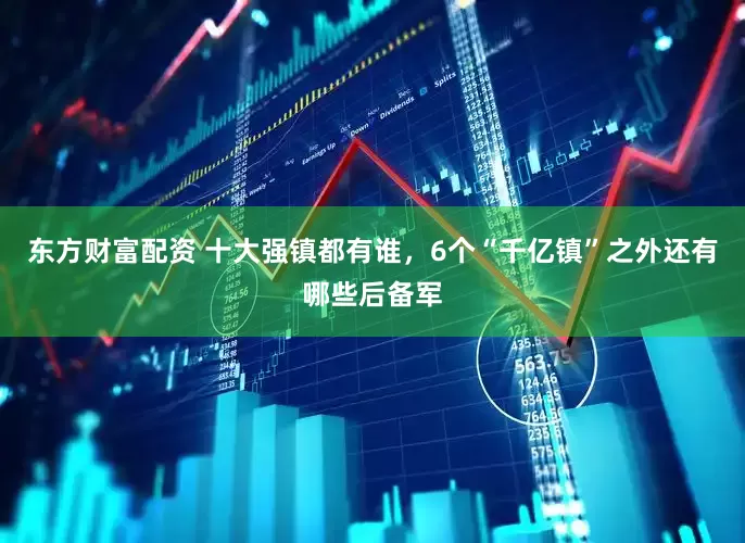 东方财富配资 十大强镇都有谁，6个“千亿镇”之外还有哪些后备军