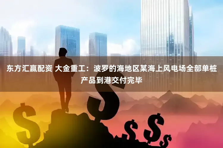 东方汇赢配资 大金重工：波罗的海地区某海上风电场全部单桩产品到港交付完毕