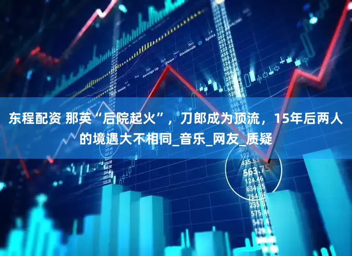 东程配资 那英“后院起火”，刀郎成为顶流，15年后两人的境遇大不相同_音乐_网友_质疑