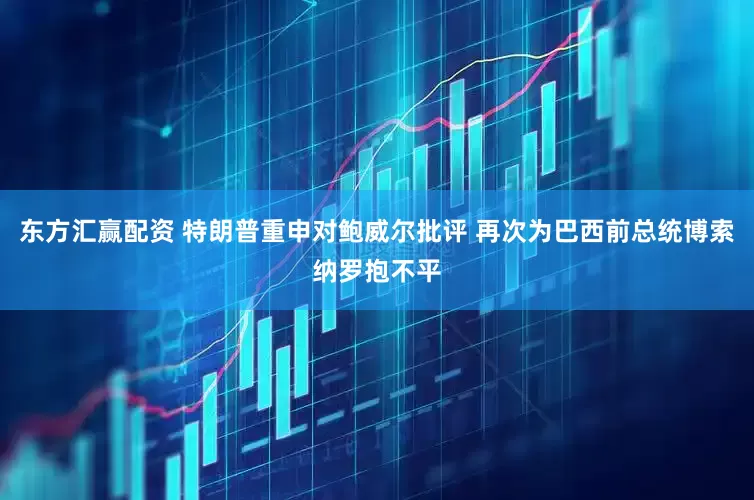 东方汇赢配资 特朗普重申对鲍威尔批评 再次为巴西前总统博索纳罗抱不平
