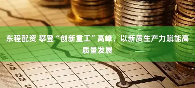 东程配资 攀登“创新重工”高峰，以新质生产力赋能高质量发展