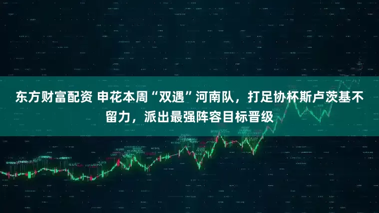 东方财富配资 申花本周“双遇”河南队，打足协杯斯卢茨基不留力，派出最强阵容目标晋级