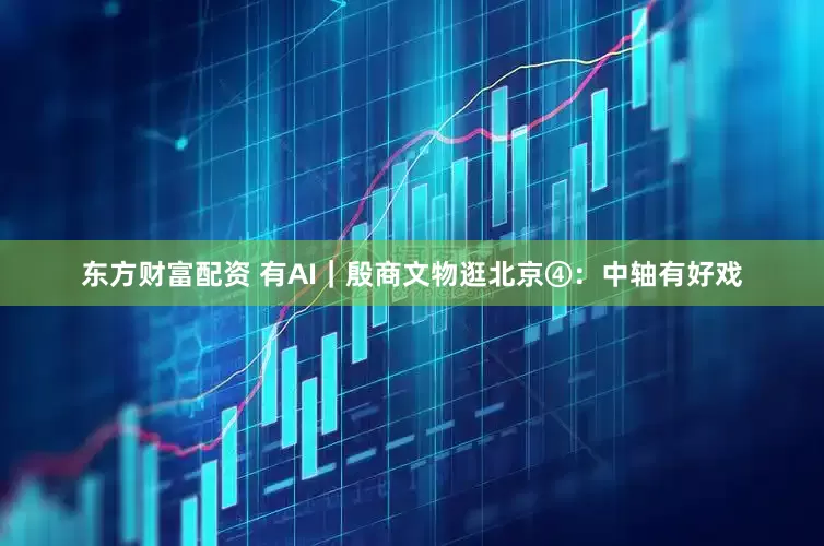 东方财富配资 有AI｜殷商文物逛北京④：中轴有好戏