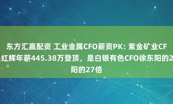 东方汇赢配资 工业金属CFO薪资PK: 紫金矿业CFO吴红辉年薪445.38万登顶，是白银有色CFO徐东阳的27倍