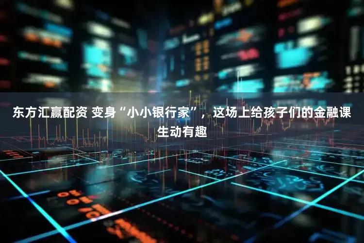东方汇赢配资 变身“小小银行家”，这场上给孩子们的金融课生动有趣