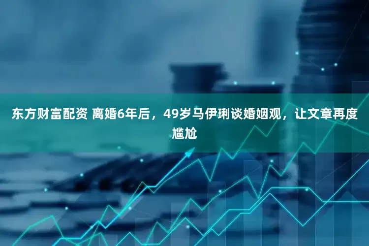 东方财富配资 离婚6年后，49岁马伊琍谈婚姻观，让文章再度尴尬