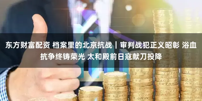 东方财富配资 档案里的北京抗战｜审判战犯正义昭彰 浴血抗争终铸荣光 太和殿前日寇献刀投降