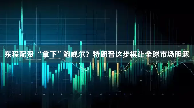 东程配资 “拿下”鲍威尔?特朗普这步棋让全球市场胆寒