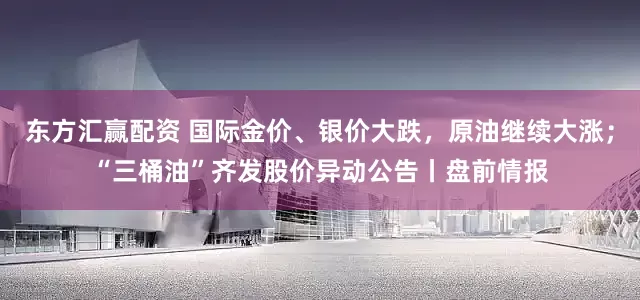 东方汇赢配资 国际金价、银价大跌,原油继续大涨;“三桶油”齐发股价异动公告丨盘前情报