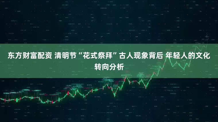 东方财富配资 清明节“花式祭拜”古人现象背后 年轻人的文化转向分析