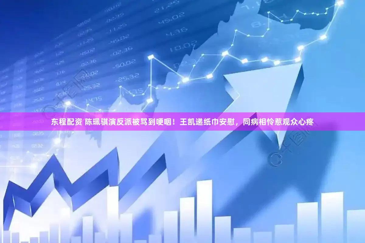 东程配资 陈珮骐演反派被骂到哽咽！王凯递纸巾安慰，同病相怜惹观众心疼