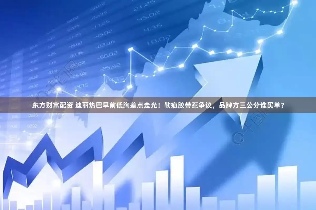 东方财富配资 迪丽热巴早前低胸差点走光！勒痕胶带惹争议，品牌方三公分谁买单？