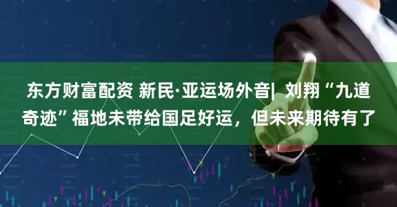 东方财富配资 新民·亚运场外音|  刘翔“九道奇迹”福地未带给国足好运，但未来期待有了