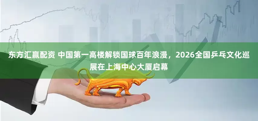 东方汇赢配资 中国第一高楼解锁国球百年浪漫，2026全国乒乓文化巡展在上海中心大厦启幕